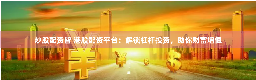 炒股配资皆 港股配资平台：解锁杠杆投资，助你财富增值