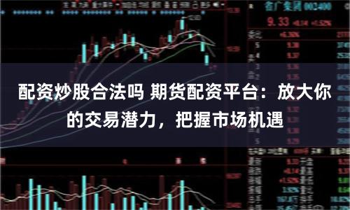 配资炒股合法吗 期货配资平台：放大你的交易潜力，把握市场机遇