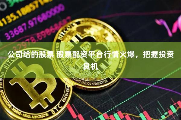 公司给的股票 股票配资平台行情火爆，把握投资良机