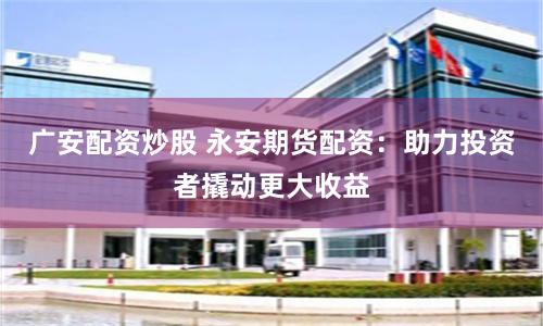 广安配资炒股 永安期货配资：助力投资者撬动更大收益