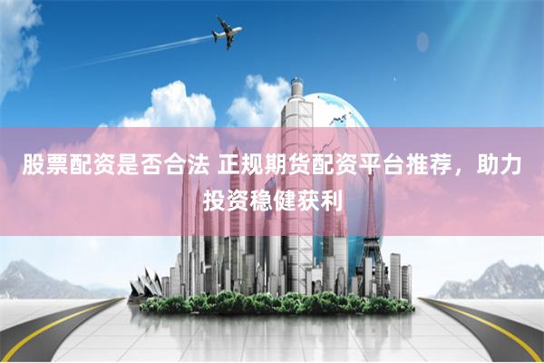 股票配资是否合法 正规期货配资平台推荐，助力投资稳健获利