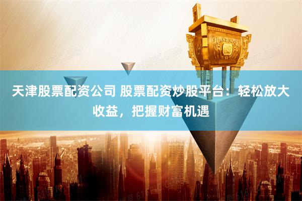 天津股票配资公司 股票配资炒股平台：轻松放大收益，把握财富机遇
