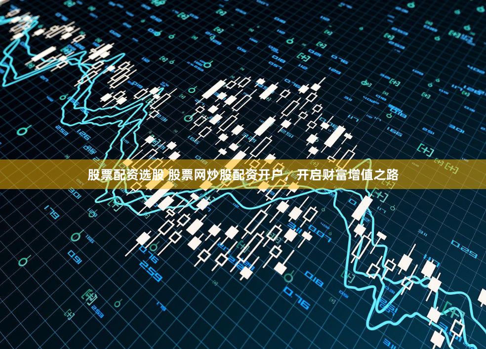 股票配资选股 股票网炒股配资开户，开启财富增值之路