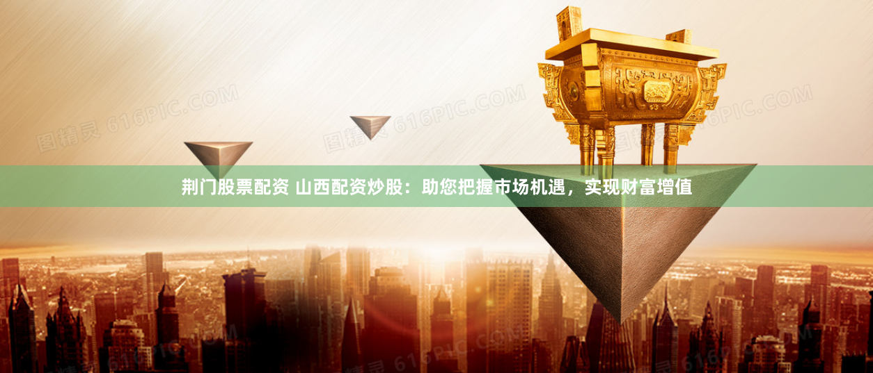 荆门股票配资 山西配资炒股：助您把握市场机遇，实现财富增值