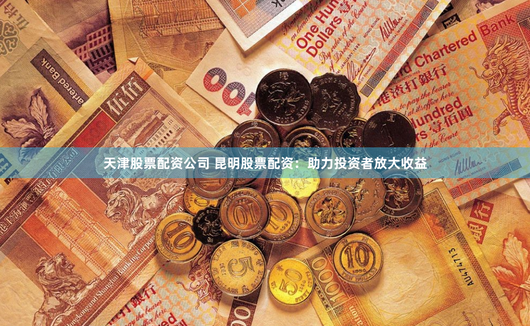 天津股票配资公司 昆明股票配资：助力投资者放大收益