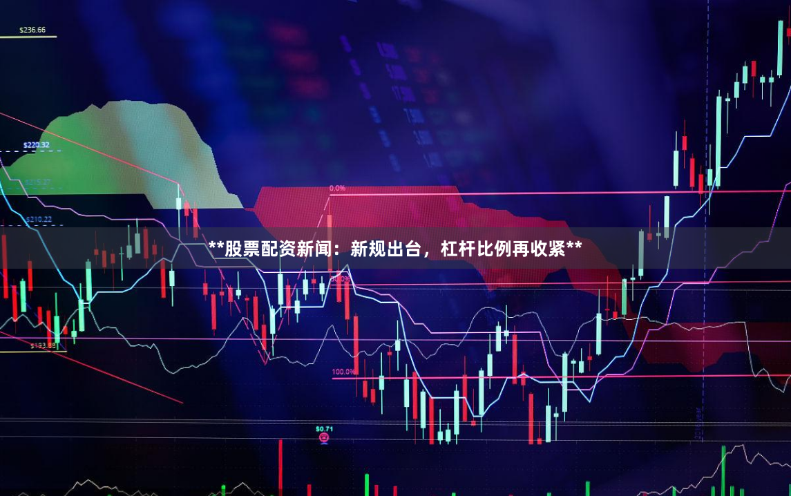 **股票配资新闻：新规出台，杠杆比例再收紧**