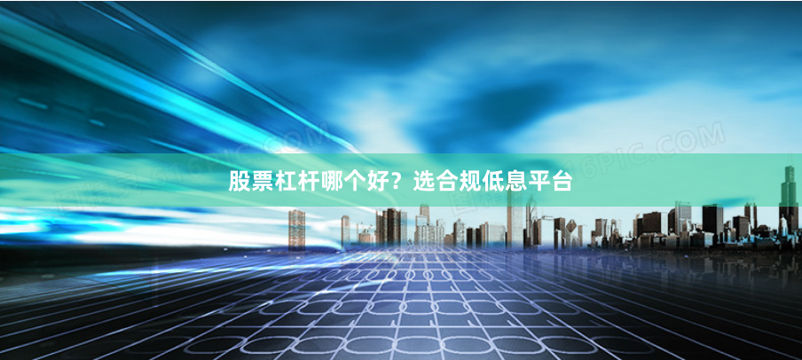 股票杠杆哪个好？选合规低息平台